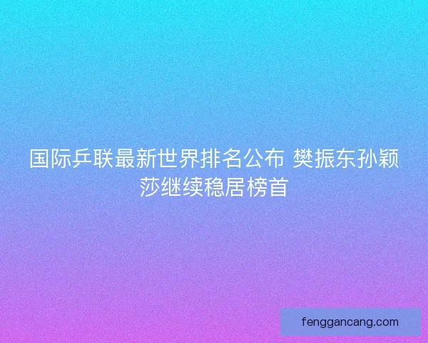 国际乒联最新世界排名公布 樊振东孙颖莎继续稳居榜首