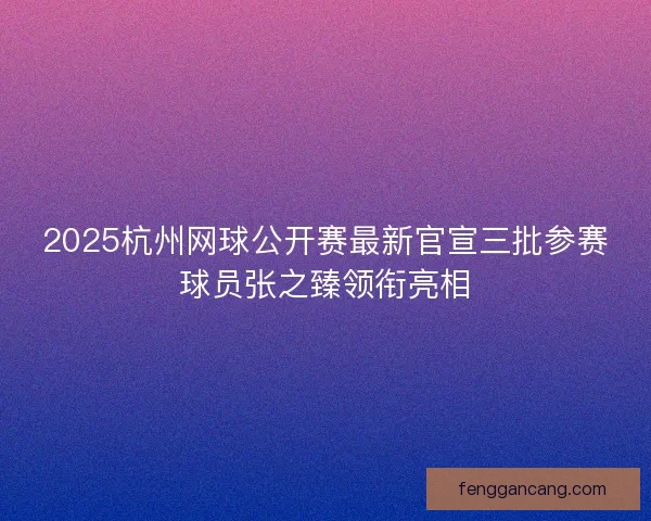 2025杭州网球公开赛最新官宣三批参赛球员张之臻领衔亮相
