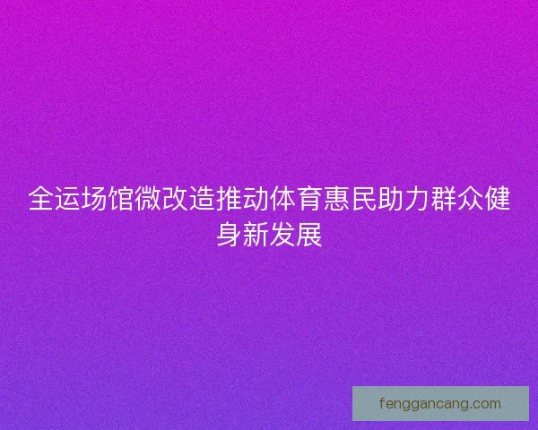 全运场馆微改造推动体育惠民助力群众健身新发展 全运场馆微改造推动体育惠民助力群众健身新发展