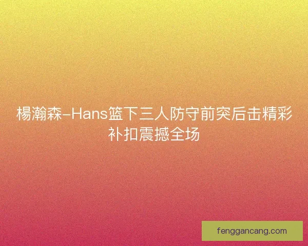 楊瀚森-Hans篮下三人防守前突后击精彩补扣震撼全场 楊瀚森-Hans篮下三人防守前突后击精彩补扣震撼全场