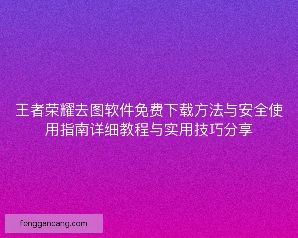 王者荣耀去图软件免费下载方法与安全使用指南详细教程与实用技巧分享