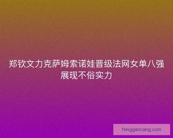 郑钦文力克萨姆索诺娃晋级法网女单八强展现不俗实力