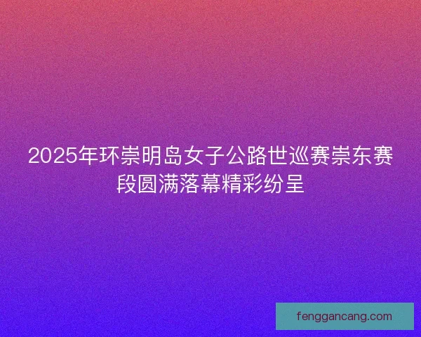 2025年环崇明岛女子公路世巡赛崇东赛段圆满落幕精彩纷呈