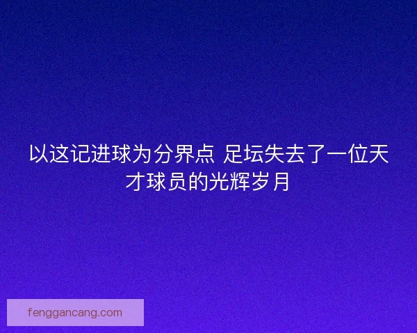 以这记进球为分界点 足坛失去了一位天才球员的光辉岁月