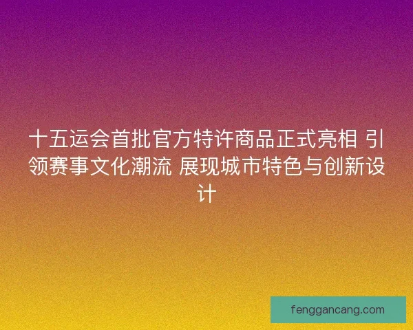 十五运会首批官方特许商品正式亮相 引领赛事文化潮流 展现城市特色与创新设计