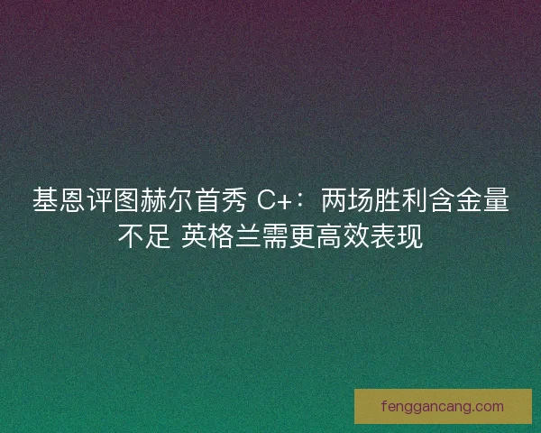 基恩评图赫尔首秀 C+：两场胜利含金量不足 英格兰需更高效表现