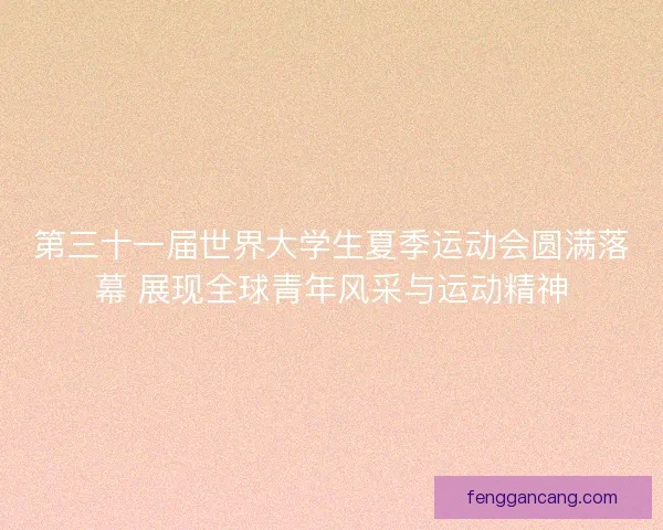 第三十一届世界大学生夏季运动会圆满落幕 展现全球青年风采与运动精神