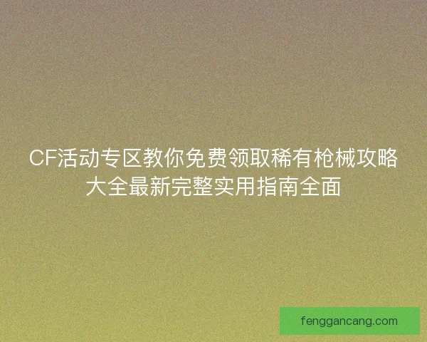 CF活动专区教你免费领取稀有枪械攻略大全最新完整实用指南全面 CF活动专区教你免费领取稀有枪械攻略大全最新完整实用指南全面