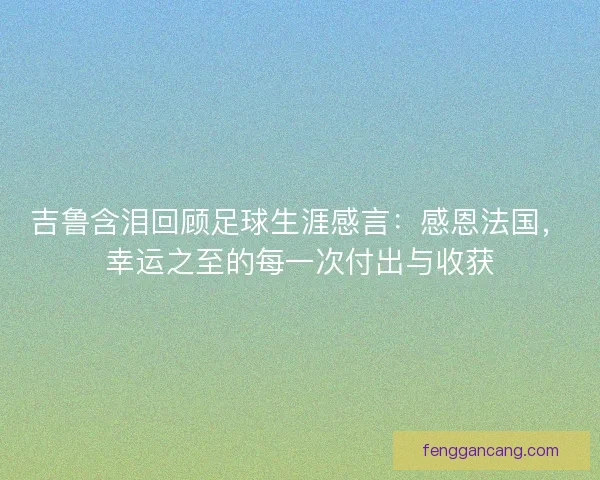 吉鲁含泪回顾足球生涯感言：感恩法国，幸运之至的每一次付出与收获