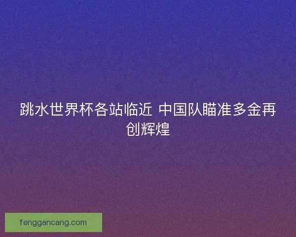 跳水世界杯各站临近 中国队瞄准多金再创辉煌