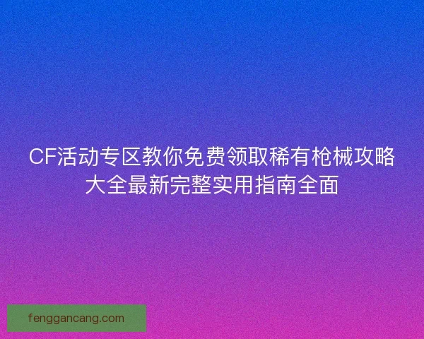 CF活动专区教你免费领取稀有枪械攻略大全最新完整实用指南全面 CF活动专区教你免费领取稀有枪械攻略大全最新完整实用指南全面