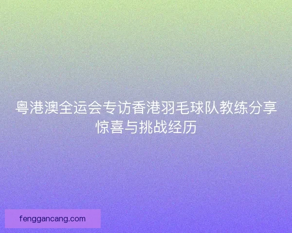 粤港澳全运会专访香港羽毛球队教练分享惊喜与挑战经历 粤港澳全运会专访香港羽毛球队教练分享惊喜与挑战经历