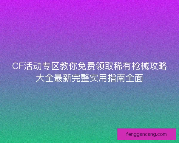 CF活动专区教你免费领取稀有枪械攻略大全最新完整实用指南全面