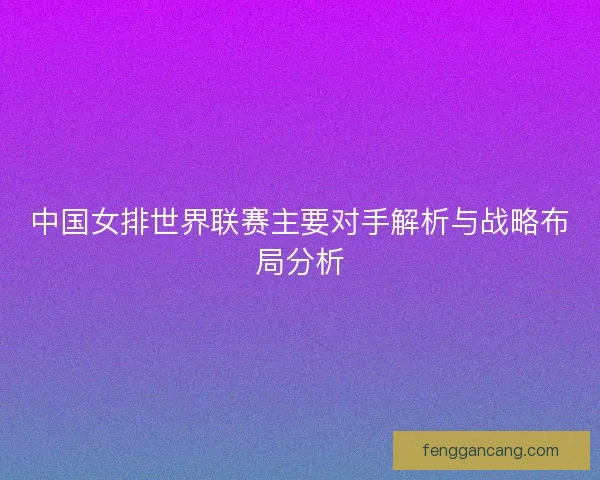 中国女排世界联赛主要对手解析与战略布局分析