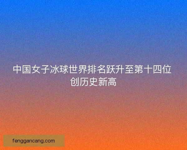 中国女子冰球世界排名跃升至第十四位 创历史新高 中国女子冰球世界排名跃升至第十四位 创历史新高