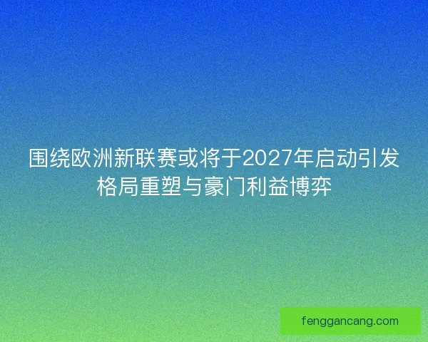 围绕欧洲新联赛或将于2027年启动引发格局重塑与豪门利益博弈