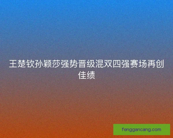 王楚钦孙颖莎强势晋级混双四强赛场再创佳绩 王楚钦孙颖莎强势晋级混双四强赛场再创佳绩