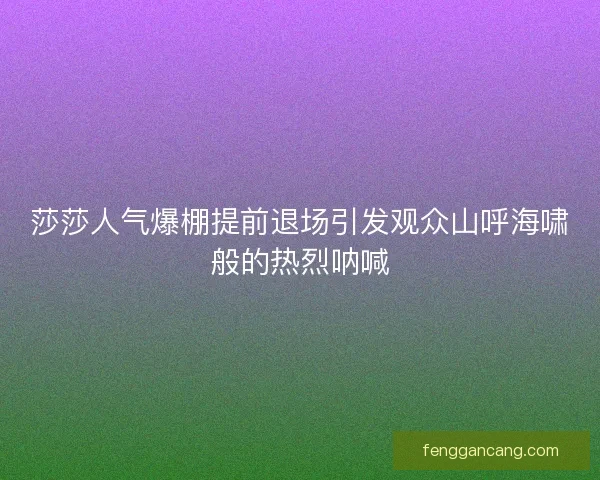 莎莎人气爆棚提前退场引发观众山呼海啸般的热烈呐喊